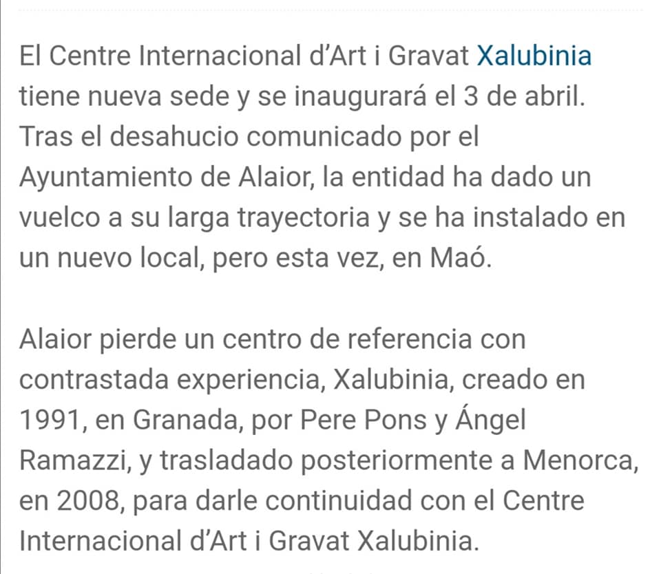 May be an image of text que diu 'El Centre Internacional d'Art i Gravat Xalubinia tiene nueva sede y se inaugurará el 3 de abril. Tras el desahucio comunicado por el Ayuntamiento de Alaior, la entidad ha dado un vuelco a su larga trayectoria y se ha instalado en un nuevo local, pero esta vez, en Maó. Alaior pierde un centro de referencia con contrastada experiencia, Xalubinia, creado en 1991, en Granada, por Pere Pons y Ángel Ramazzi, y trasladado posteriormente a Menorca, en 2008, para darle continuidad con el Centre Internacional d'Arti Gravat Xalubinia.'